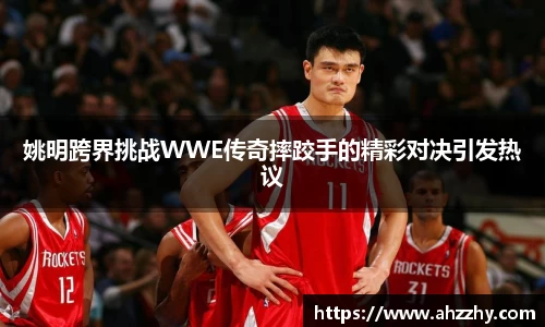 姚明跨界挑战WWE传奇摔跤手的精彩对决引发热议