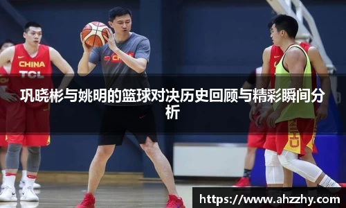 巩晓彬与姚明的篮球对决历史回顾与精彩瞬间分析