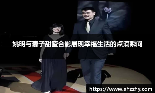 姚明与妻子甜蜜合影展现幸福生活的点滴瞬间